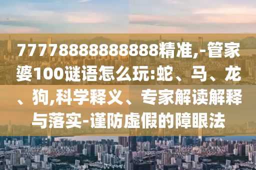 77778888888888精準(zhǔn),-管家婆100謎語怎么玩:蛇、馬、龍、狗,科學(xué)釋義、專家解讀解釋與落實(shí)-謹(jǐn)防虛假的障眼法