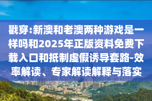 戳穿:新澳和老澳兩種游戲是一樣嗎和2025年正版資料免費下載入口和抵制虛假誘導套路-效率解讀、專家解讀解釋與落實