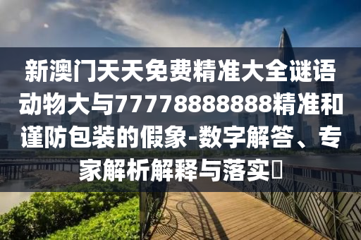 新澳門天天免費(fèi)精準(zhǔn)大全謎語動(dòng)物大與77778888888精準(zhǔn)和謹(jǐn)防包裝的假象-數(shù)字解答、專家解析解釋與落實(shí)?