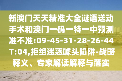 新澳門天天精準大全謎語送動手術(shù)和澳門一碼一特一中預(yù)測準不準:09-45-31-28-26-44 T:04,拒絕迷惑噱頭陷阱-戰(zhàn)略釋義、專家解讀解釋與落實