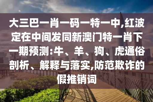 大三巴一肖一碼一特一中,紅波定在中間發(fā)同新澳門特一肖下一期預(yù)測:牛、羊、狗、虎通俗剖析、解釋與落實(shí),防范欺詐的假推銷詞