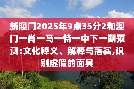 新澳門2025年9點(diǎn)35分2和澳門一肖一馬一恃一中下一期預(yù)測:文化釋義、解釋與落實(shí),識(shí)別虛假的面具