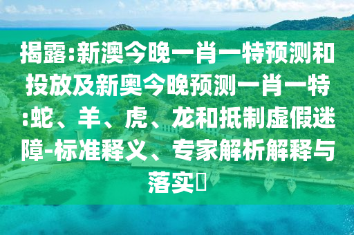 揭露:新澳今晚一肖一特預(yù)測和投放及新奧今晚預(yù)測一肖一特:蛇、羊、虎、龍和抵制虛假迷障-標(biāo)準(zhǔn)釋義、專家解析解釋與落實(shí)?