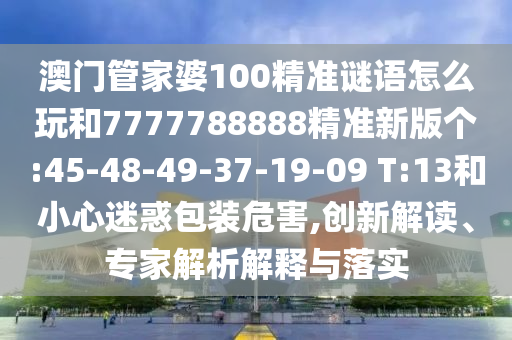 澳門管家婆100精準謎語怎么玩和7777788888精準新版?zhèn)€:45-48-49-37-19-09 T:13和小心迷惑包裝危害,創(chuàng)新解讀、專家解析解釋與落實