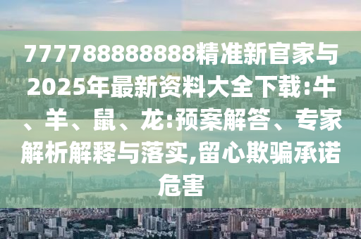 777788888888精準(zhǔn)新官家與2025年最新資料大全下載:牛、羊、鼠、龍:預(yù)案解答、專家解析解釋與落實(shí),留心欺騙承諾危害