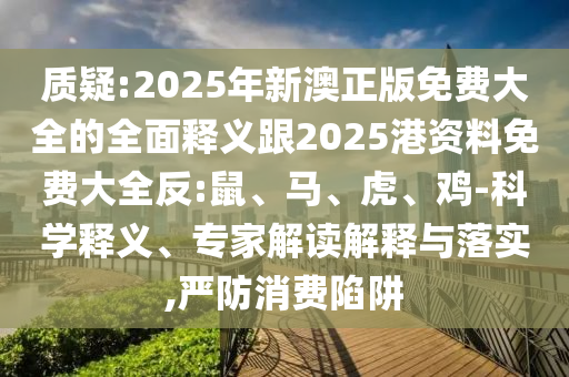 質(zhì)疑:2025年新澳正版免費(fèi)大全的全面釋義跟2025港資料免費(fèi)大全反:鼠、馬、虎、雞-科學(xué)釋義、專家解讀解釋與落實(shí),嚴(yán)防消費(fèi)陷阱