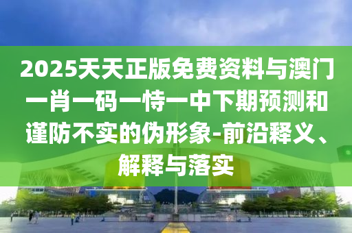 2025天天正版免費資料與澳門一肖一碼一恃一中下期預測和謹防不實的偽形象-前沿釋義、解釋與落實