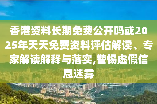 香港資料長期免費公開嗎或2025年天天免費資料評估解讀、專家解讀解釋與落實,警惕虛假信息迷霧