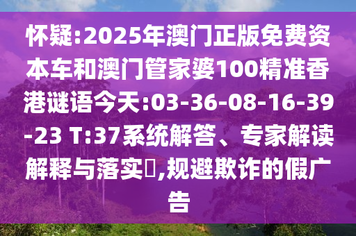 懷疑:2025年澳門正版免費資本車和澳門管家婆100精準香港謎語今天:03-36-08-16-39-23 T:37系統(tǒng)解答、專家解讀解釋與落實?,規(guī)避欺詐的假廣告