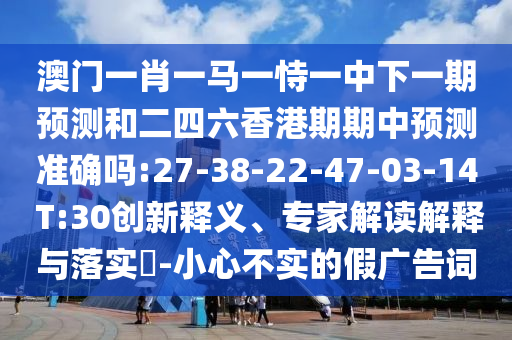 澳門一肖一馬一恃一中下一期預測和二四六香港期期中預測準確嗎:27-38-22-47-03-14 T:30創(chuàng)新釋義、專家解讀解釋與落實?-小心不實的假廣告詞