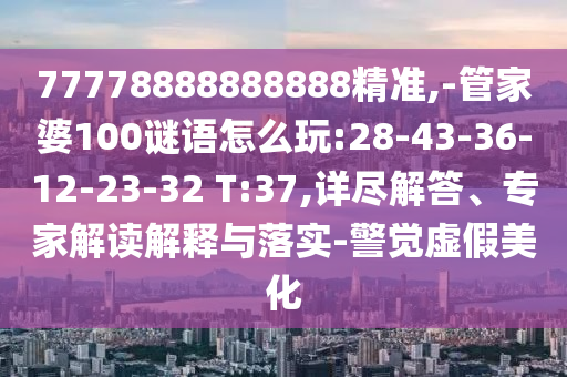 77778888888888精準,-管家婆100謎語怎么玩:28-43-36-12-23-32 T:37,詳盡解答、專家解讀解釋與落實-警覺虛假美化