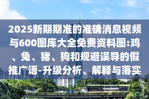 2025新期期準的準確消息視頻與600圖庫大全免費資料圖:雞、兔、豬、狗和規(guī)避誤導(dǎo)的假推廣語-升級分析、解釋與落實