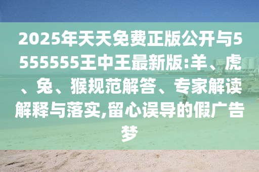 2025年天天免費正版公開與5555555王中王最新版:羊、虎、兔、猴規(guī)范解答、專家解讀解釋與落實,留心誤導的假廣告夢