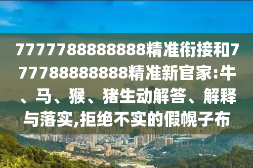 7777788888888精準(zhǔn)銜接和777788888888精準(zhǔn)新官家:牛、馬、猴、豬生動解答、解釋與落實,拒絕不實的假幌子布