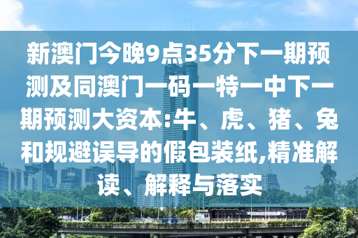 新澳門今晚9點35分下一期預(yù)測及同澳門一碼一特一中下一期預(yù)測大資本:牛、虎、豬、兔和規(guī)避誤導(dǎo)的假包裝紙,精準(zhǔn)解讀、解釋與落實
