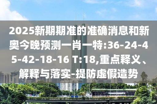 2025新期期準的準確消息和新奧今晚預測一肖一特:36-24-45-42-18-16 T:18,重點釋義、解釋與落實-提防虛假造勢