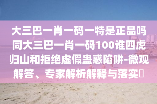 大三巴一肖一碼一特是正品嗎同大三巴一肖一碼100誰四虎歸山和拒絕虛假蠱惑陷阱-微觀解答、專家解析解釋與落實?