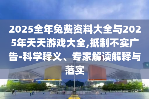 2025全年兔費(fèi)資料大全與2025年天天游戲大全,抵制不實(shí)廣告-科學(xué)釋義、專家解讀解釋與落實(shí)