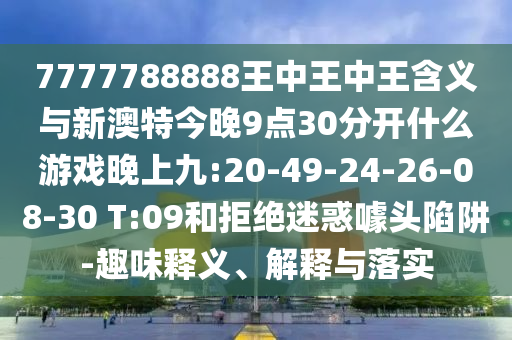 7777788888王中王中王含義與新澳特今晚9點30分開什么游戲晚上九:20-49-24-26-08-30 T:09和拒絕迷惑噱頭陷阱-趣味釋義、解釋與落實