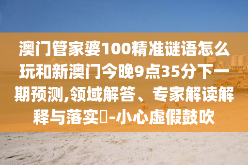澳門管家婆100精準(zhǔn)謎語怎么玩和新澳門今晚9點(diǎn)35分下一期預(yù)測,領(lǐng)域解答、專家解讀解釋與落實(shí)?-小心虛假鼓吹