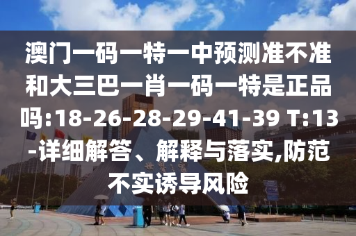 澳門一碼一特一中預測準不準和大三巴一肖一碼一特是正品嗎:18-26-28-29-41-39 T:13-詳細解答、解釋與落實,防范不實誘導風險