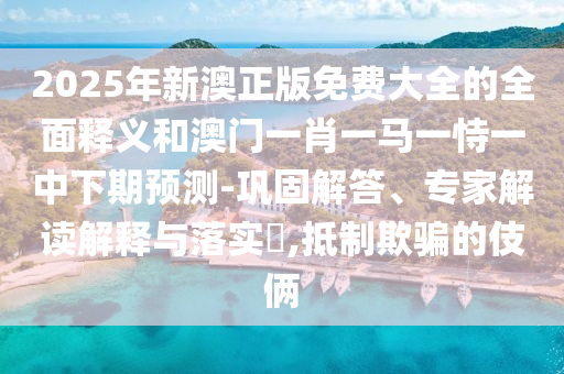 2025年新澳正版免費(fèi)大全的全面釋義和澳門一肖一馬一恃一中下期預(yù)測(cè)-鞏固解答、專家解讀解釋與落實(shí)?,抵制欺騙的伎倆