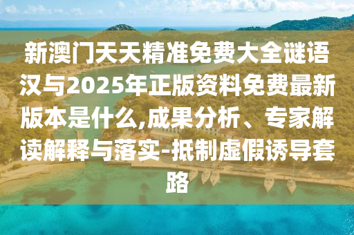 新澳門天天精準免費大全謎語漢與2025年正版資料免費最新版本是什么,成果分析、專家解讀解釋與落實-抵制虛假誘導套路
