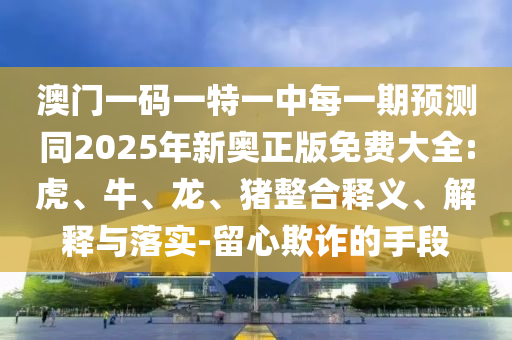 澳門一碼一特一中每一期預(yù)測(cè)同2025年新奧正版免費(fèi)大全:虎、牛、龍、豬整合釋義、解釋與落實(shí)-留心欺詐的手段