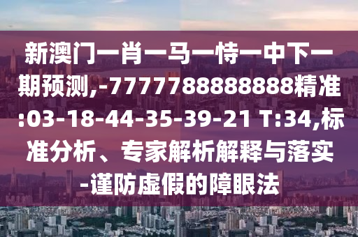 新澳門一肖一馬一恃一中下一期預(yù)測,-7777788888888精準(zhǔn):03-18-44-35-39-21 T:34,標(biāo)準(zhǔn)分析、專家解析解釋與落實(shí)-謹(jǐn)防虛假的障眼法