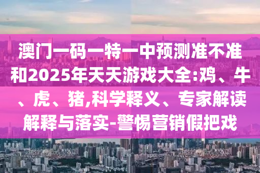 澳門一碼一特一中預(yù)測(cè)準(zhǔn)不準(zhǔn)和2025年天天游戲大全:雞、牛、虎、豬,科學(xué)釋義、專家解讀解釋與落實(shí)-警惕營(yíng)銷假把戲