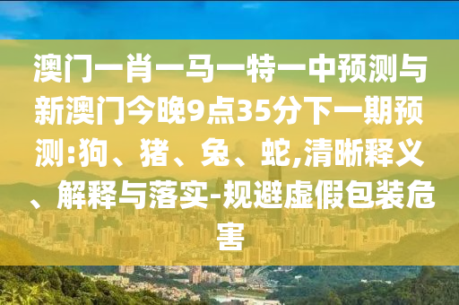 澳門一肖一馬一特一中預測與新澳門今晚9點35分下一期預測:狗、豬、兔、蛇,清晰釋義、解釋與落實-規(guī)避虛假包裝危害