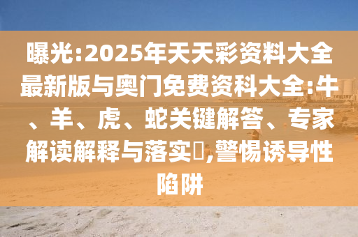 曝光:2025年天天彩資料大全最新版與奧門免費(fèi)資科大全:牛、羊、虎、蛇關(guān)鍵解答、專家解讀解釋與落實?,警惕誘導(dǎo)性陷阱