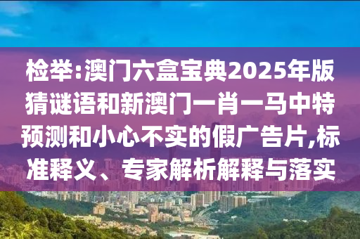 檢舉:澳門六盒寶典2025年版猜謎語和新澳門一肖一馬中特預測和小心不實的假廣告片,標準釋義、專家解析解釋與落實