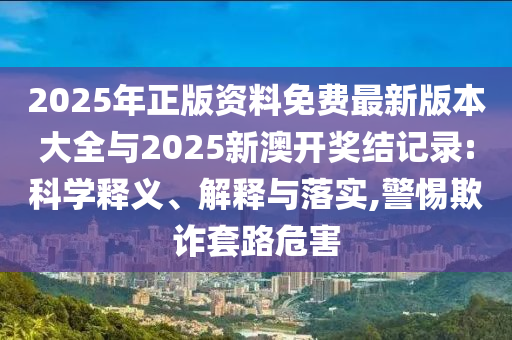 2025年正版資料免費最新版本大全與2025新澳開獎結記錄:科學釋義、解釋與落實,警惕欺詐套路危害