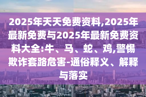 2025年天天免費(fèi)資料,2025年最新免費(fèi)與2025年最新免費(fèi)資料大全:牛、馬、蛇、雞,警惕欺詐套路危害-通俗釋義、解釋與落實(shí)