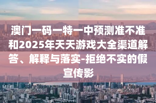 澳門一碼一特一中預(yù)測(cè)準(zhǔn)不準(zhǔn)和2025年天天游戲大全渠道解答、解釋與落實(shí)-拒絕不實(shí)的假宣傳影
