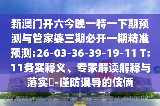 新澳門開六今晚一特一下期預(yù)測(cè)與管家婆三期必開一期精準(zhǔn)預(yù)測(cè):26-03-36-39-19-11 T:11務(wù)實(shí)釋義、專家解讀解釋與落實(shí)?-謹(jǐn)防誤導(dǎo)的伎倆