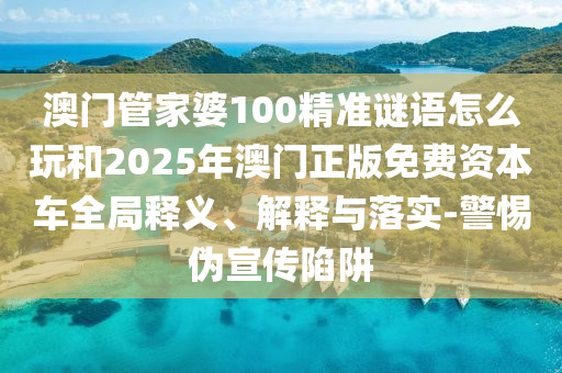 澳門管家婆100精準謎語怎么玩和2025年澳門正版免費資本車全局釋義、解釋與落實-警惕偽宣傳陷阱