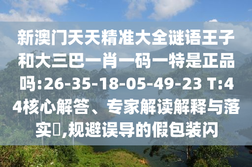新澳門天天精準大全謎語王子和大三巴一肖一碼一特是正品嗎:26-35-18-05-49-23 T:44核心解答、專家解讀解釋與落實?,規(guī)避誤導的假包裝閃