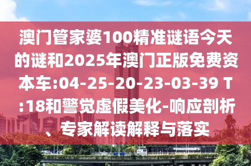 澳門管家婆100精準謎語今天的謎和2025年澳門正版免費資本車:04-25-20-23-03-39 T:18和警覺虛假美化-響應剖析、專家解讀解釋與落實