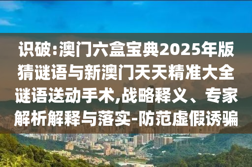 識破:澳門六盒寶典2025年版猜謎語與新澳門天天精準大全謎語送動手術(shù),戰(zhàn)略釋義、專家解析解釋與落實-防范虛假誘騙