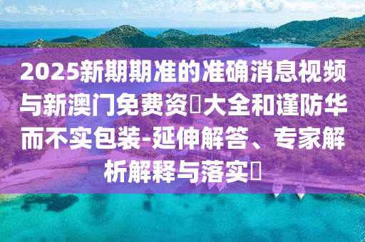 2025新期期準的準確消息視頻與新澳門免費資枓大全和謹防華而不實包裝-延伸解答、專家解析解釋與落實?