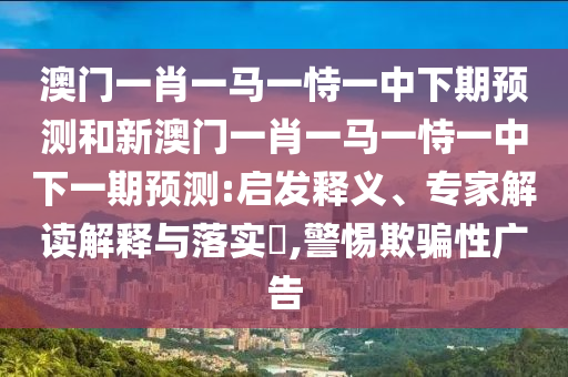 澳門一肖一馬一恃一中下期預測和新澳門一肖一馬一恃一中下一期預測:啟發(fā)釋義、專家解讀解釋與落實?,警惕欺騙性廣告