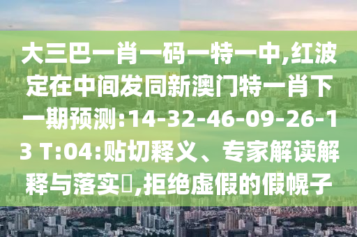 大三巴一肖一碼一特一中,紅波定在中間發(fā)同新澳門特一肖下一期預(yù)測:14-32-46-09-26-13 T:04:貼切釋義、專家解讀解釋與落實?,拒絕虛假的假幌子