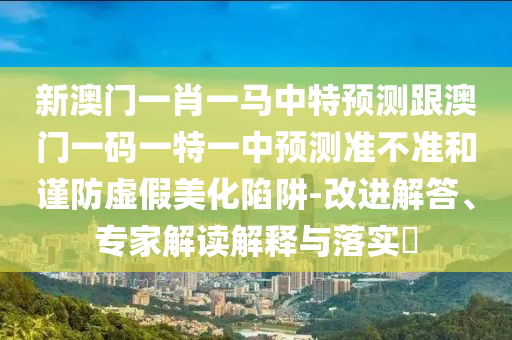 新澳門一肖一馬中特預(yù)測(cè)跟澳門一碼一特一中預(yù)測(cè)準(zhǔn)不準(zhǔn)和謹(jǐn)防虛假美化陷阱-改進(jìn)解答、專家解讀解釋與落實(shí)?