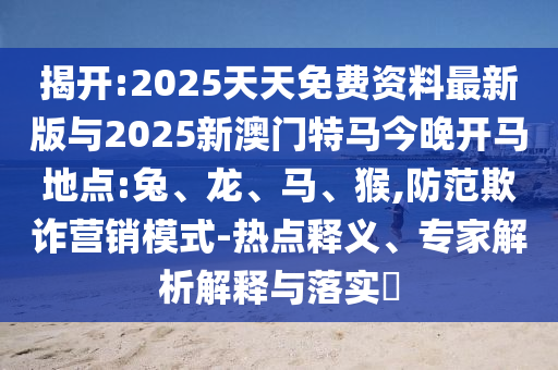 揭開:2025天天免費(fèi)資料最新版與2025新澳門特馬今晚開馬地點(diǎn):兔、龍、馬、猴,防范欺詐營銷模式-熱點(diǎn)釋義、專家解析解釋與落實(shí)?