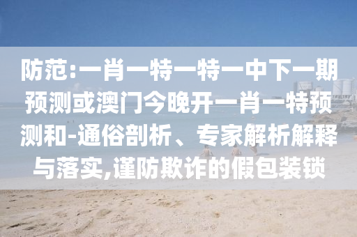 防范:一肖一特一特一中下一期預(yù)測或澳門今晚開一肖一特預(yù)測和-通俗剖析、專家解析解釋與落實,謹(jǐn)防欺詐的假包裝鎖