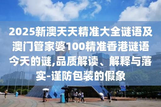 2025新澳天天精準(zhǔn)大全謎語及澳門管家婆100精準(zhǔn)香港謎語今天的謎,品質(zhì)解讀、解釋與落實(shí)-謹(jǐn)防包裝的假象