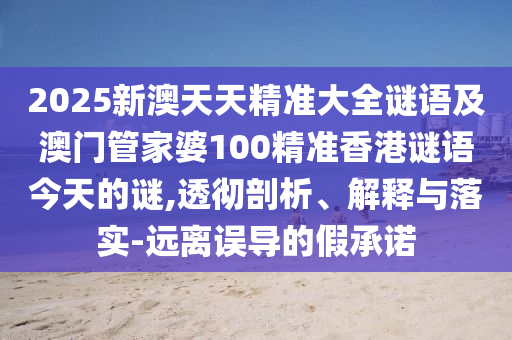 2025新澳天天精準(zhǔn)大全謎語(yǔ)及澳門(mén)管家婆100精準(zhǔn)香港謎語(yǔ)今天的謎,透徹剖析、解釋與落實(shí)-遠(yuǎn)離誤導(dǎo)的假承諾