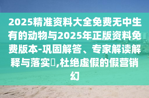 2025精準資料大全免費無中生有的動物與2025年正版資料免費版本-鞏固解答、專家解讀解釋與落實?,杜絕虛假的假營銷幻